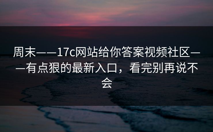 周末——17c网站给你答案视频社区——有点狠的最新入口,看完别再说不会