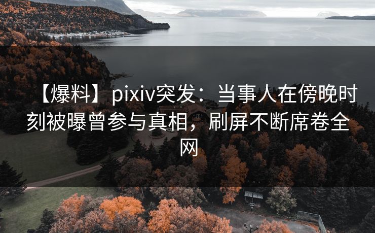 【爆料】pixiv突发：当事人在傍晚时刻被曝曾参与真相，刷屏不断席卷全网