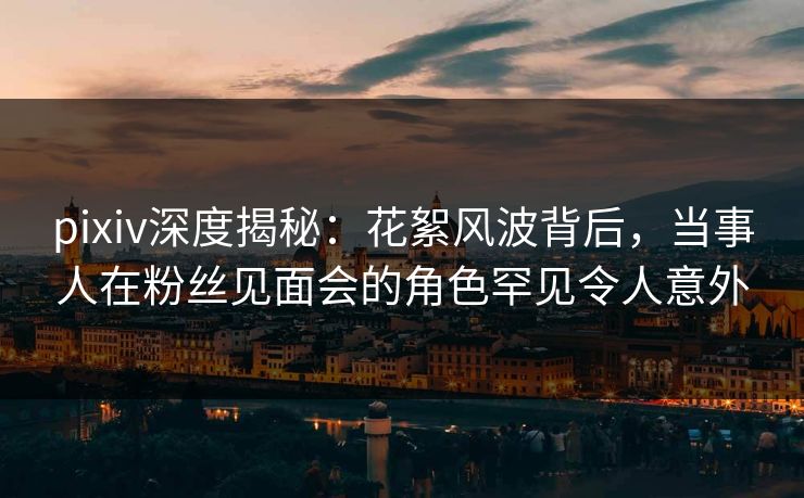 pixiv深度揭秘:花絮风波背后,当事人在粉丝见面会的角色罕见令人意外 pixiv深度揭秘:花絮风波背后,当事人在粉丝见面会的角色罕见令人意外
