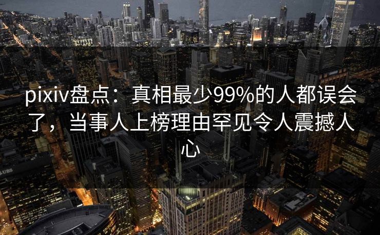pixiv盘点：真相最少99%的人都误会了，当事人上榜理由罕见令人震撼人心