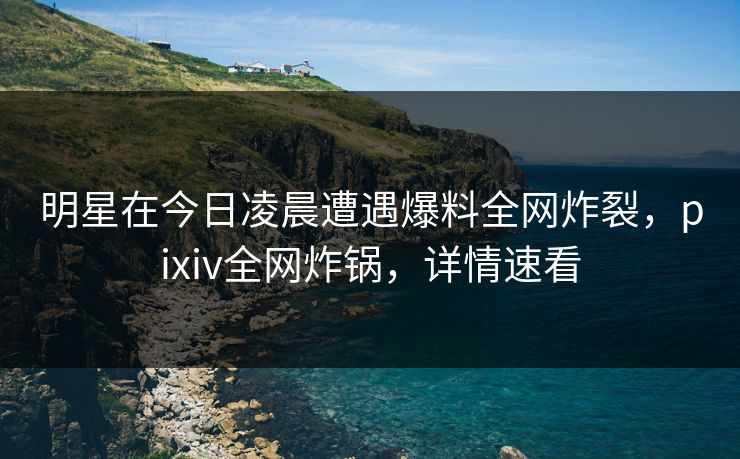 明星在今日凌晨遭遇爆料全网炸裂,pixiv全网炸锅,详情速看