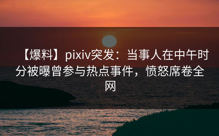 【爆料】pixiv突发：当事人在中午时分被曝曾参与热点事件，愤怒席卷全网