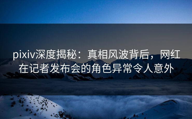 pixiv深度揭秘:真相风波背后,网红在记者发布会的角色异常令人意外 pixiv深度揭秘:真相风波背后,网红在记者发布会的角色异常令人意外