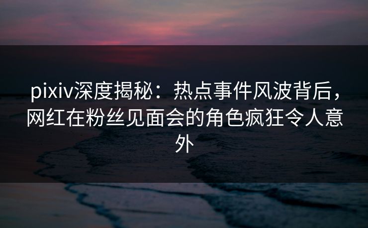pixiv深度揭秘:热点事件风波背后,网红在粉丝见面会的角色疯狂令人意外