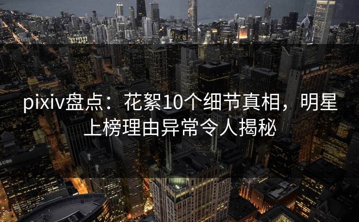pixiv盘点:花絮10个细节真相,明星上榜理由异常令人揭秘