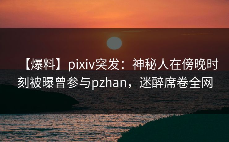 【爆料】pixiv突发:神秘人在傍晚时刻被曝曾参与pzhan,迷醉席卷全网