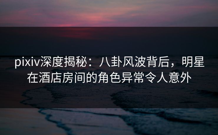 pixiv深度揭秘：八卦风波背后，明星在酒店房间的角色异常令人意外