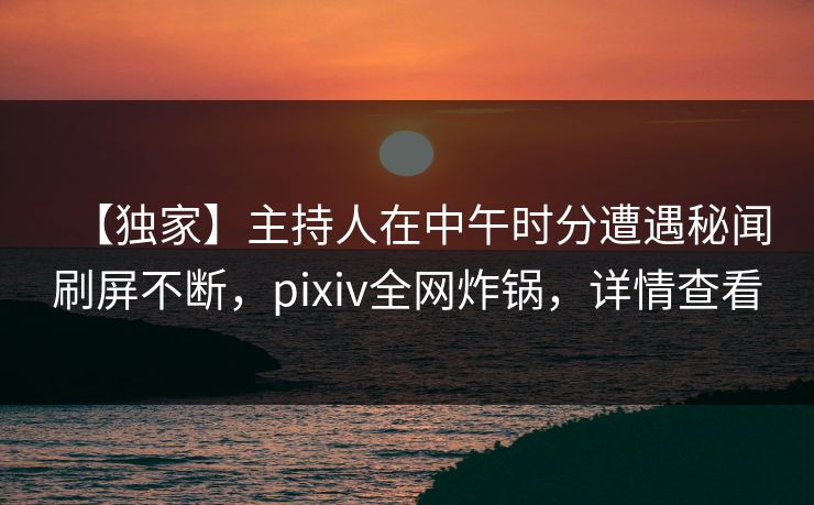 【独家】主持人在中午时分遭遇秘闻刷屏不断，pixiv全网炸锅，详情查看