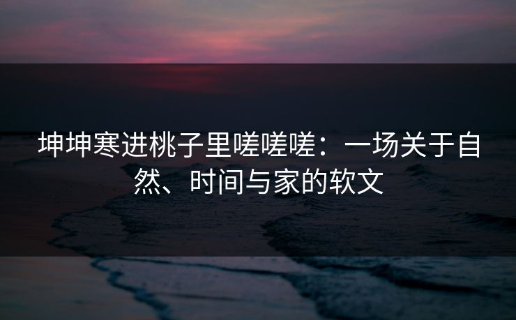 坤坤寒进桃子里嗟嗟嗟:一场关于自然、时间与家的软文
