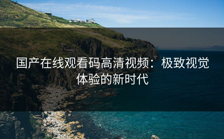 国产在线观看码高清视频:极致视觉体验的新时代 国产在线观看码高清视频:极致视觉体验的新时代