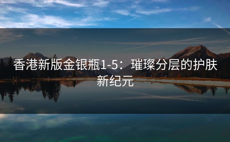 香港新版金银瓶1-5：璀璨分层的护肤新纪元