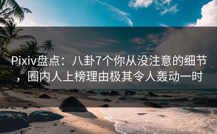 Pixiv盘点：八卦7个你从没注意的细节，圈内人上榜理由极其令人轰动一时