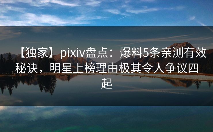 【独家】pixiv盘点：爆料5条亲测有效秘诀，明星上榜理由极其令人争议四起