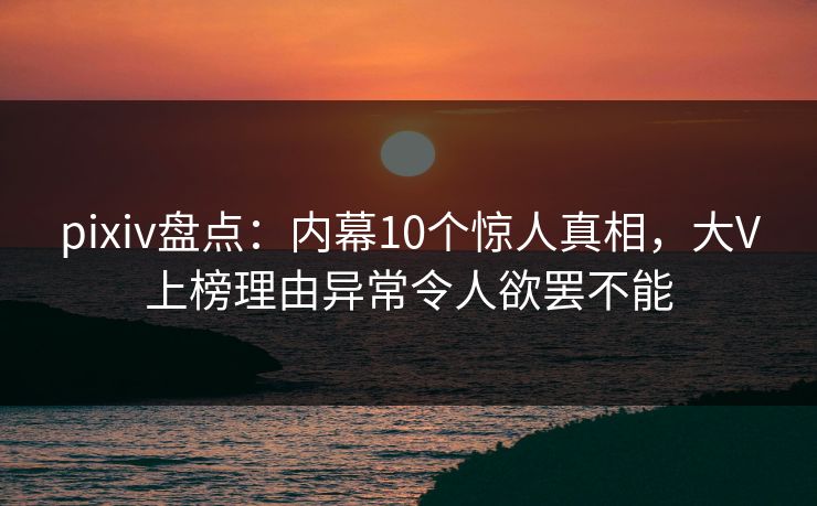 pixiv盘点:内幕10个惊人真相,大V上榜理由异常令人欲罢不能