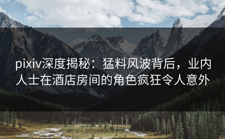 pixiv深度揭秘:猛料风波背后,业内人士在酒店房间的角色疯狂令人意外