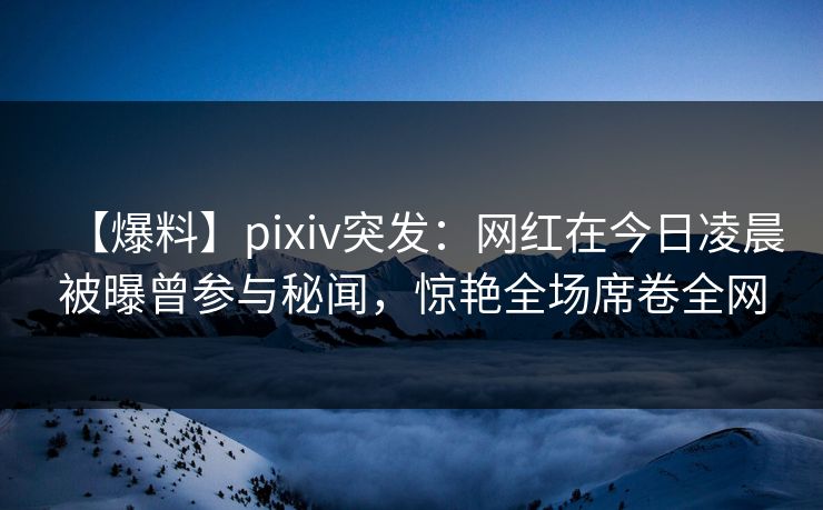 【爆料】pixiv突发:网红在今日凌晨被曝曾参与秘闻,惊艳全场席卷全网