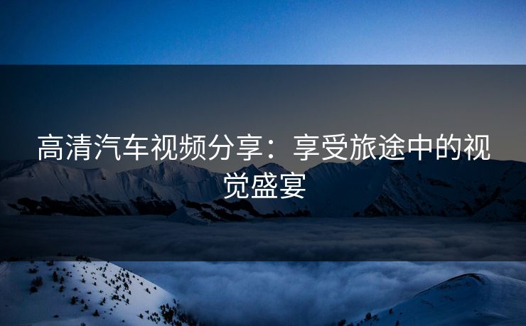 高清汽车视频分享:享受旅途中的视觉盛宴 高清汽车视频分享:享受旅途中的视觉盛宴