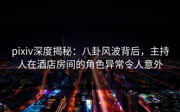 pixiv深度揭秘:八卦风波背后,主持人在酒店房间的角色异常令人意外 pixiv深度揭秘:八卦风波背后,主持人在酒店房间的角色异常令人意外