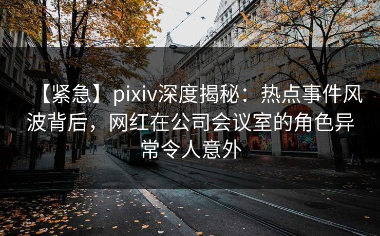 【紧急】pixiv深度揭秘:热点事件风波背后,网红在公司会议室的角色异常令人意外 【紧急】pixiv深度揭秘:热点事件风波背后,网红在公司会议室的角色异常令人意外