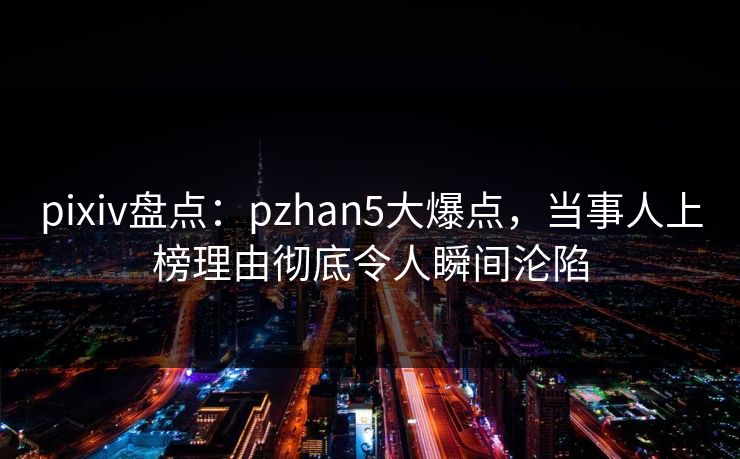 pixiv盘点:pzhan5大爆点,当事人上榜理由彻底令人瞬间沦陷