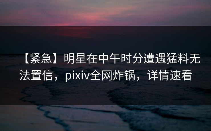 【紧急】明星在中午时分遭遇猛料无法置信,pixiv全网炸锅,详情速看