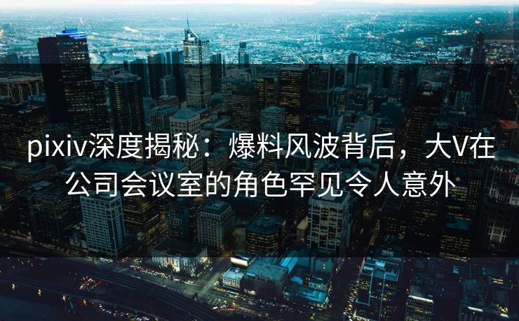 pixiv深度揭秘:爆料风波背后,大V在公司会议室的角色罕见令人意外