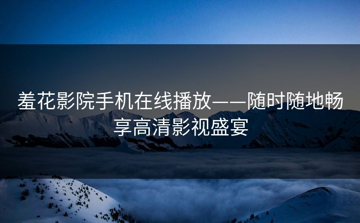 羞花影院手机在线播放——随时随地畅享高清影视盛宴 羞花影院手机在线播放——随时随地畅享高清影视盛宴