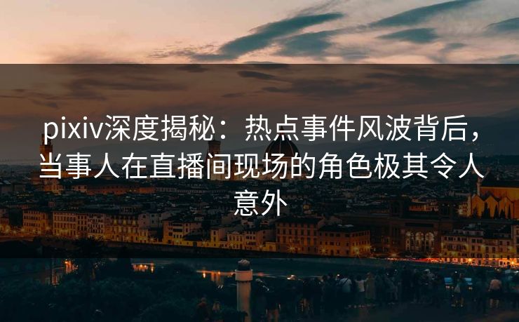 pixiv深度揭秘:热点事件风波背后,当事人在直播间现场的角色极其令人意外