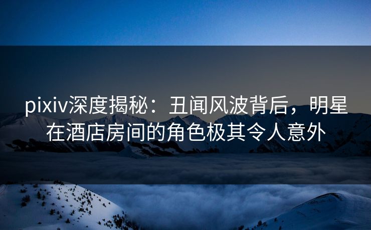 pixiv深度揭秘:丑闻风波背后,明星在酒店房间的角色极其令人意外