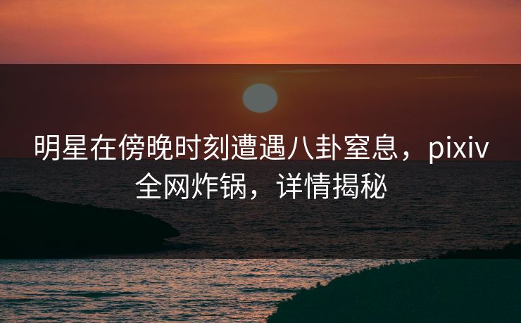 明星在傍晚时刻遭遇八卦窒息,pixiv全网炸锅,详情揭秘