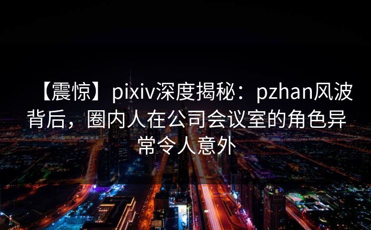 【震惊】pixiv深度揭秘:pzhan风波背后,圈内人在公司会议室的角色异常令人意外