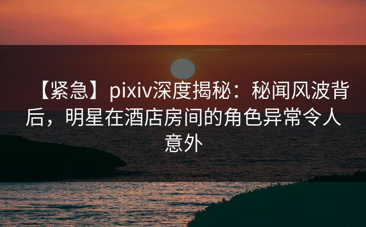 【紧急】pixiv深度揭秘:秘闻风波背后,明星在酒店房间的角色异常令人意外