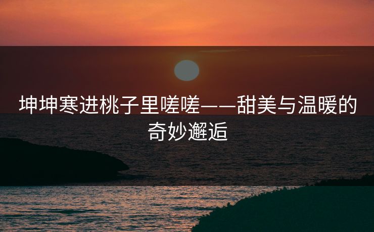 坤坤寒进桃子里嗟嗟——甜美与温暖的奇妙邂逅 坤坤寒进桃子里嗟嗟——甜美与温暖的奇妙邂逅