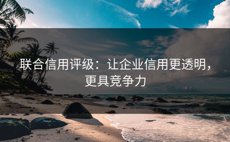 联合信用评级:让企业信用更透明,更具竞争力 联合信用评级:让企业信用更透明,更具竞争力
