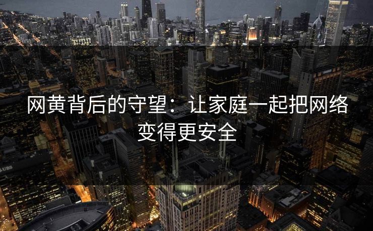 网黄背后的守望：让家庭一起把网络变得更安全