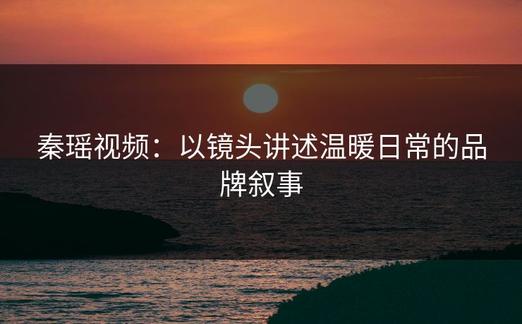 秦瑶视频:以镜头讲述温暖日常的品牌叙事 秦瑶视频:以镜头讲述温暖日常的品牌叙事