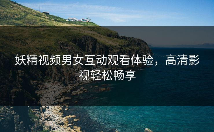 妖精视频男女互动观看体验,高清影视轻松畅享 妖精视频男女互动观看体验,高清影视轻松畅享