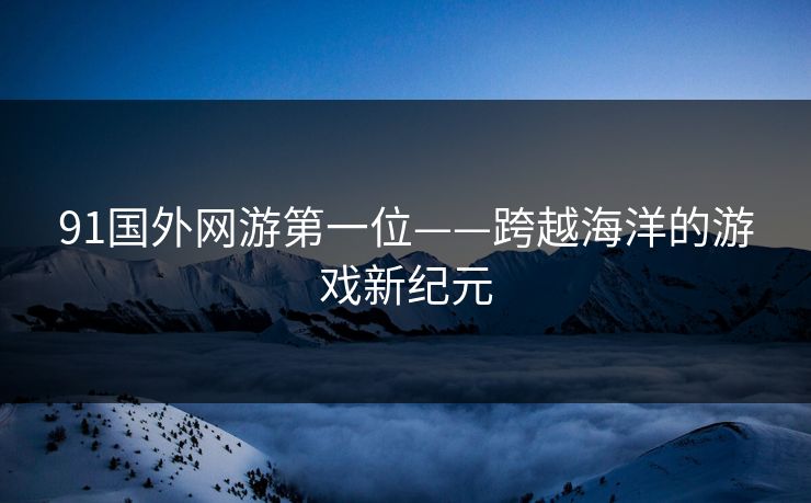 91国外网游第一位——跨越海洋的游戏新纪元 91国外网游第一位——跨越海洋的游戏新纪元