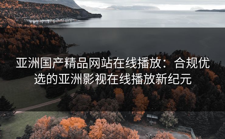 亚洲国产精品网站在线播放:合规优选的亚洲影视在线播放新纪元 亚洲国产精品网站在线播放:合规优选的亚洲影视在线播放新纪元