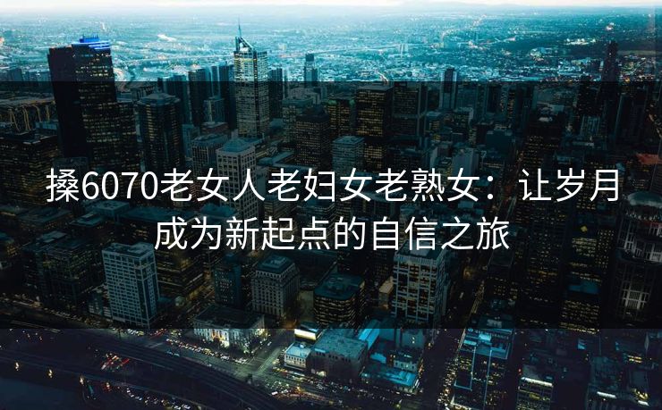 搡6070老女人老妇女老熟女：让岁月成为新起点的自信之旅