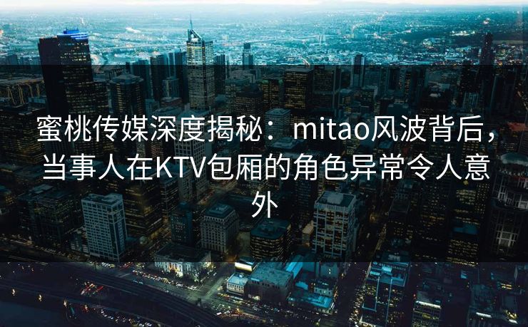 蜜桃传媒深度揭秘：mitao风波背后，当事人在KTV包厢的角色异常令人意外