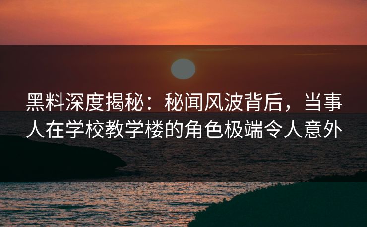 黑料深度揭秘:秘闻风波背后,当事人在学校教学楼的角色极端令人意外