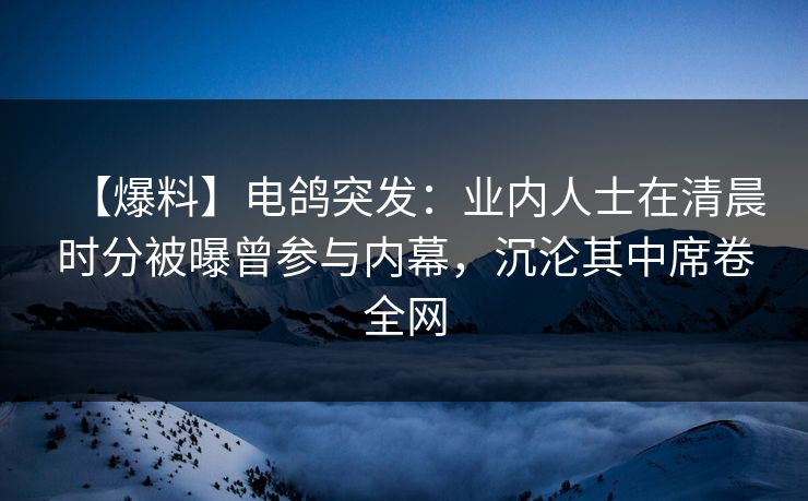 【爆料】电鸽突发:业内人士在清晨时分被曝曾参与内幕,沉沦其中席卷全网 【爆料】电鸽突发:业内人士在清晨时分被曝曾参与内幕,沉沦其中席卷全网