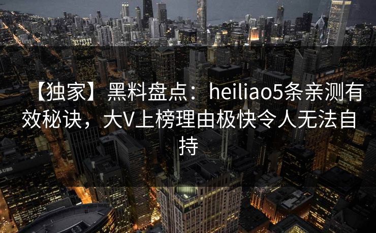 【独家】黑料盘点:heiliao5条亲测有效秘诀,大V上榜理由极快令人无法自持