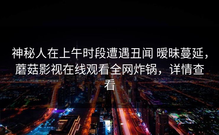 神秘人在上午时段遭遇丑闻 暧昧蔓延,蘑菇影视在线观看全网炸锅,详情查看