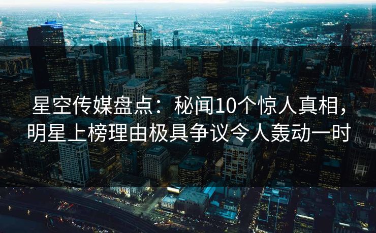 星空传媒盘点:秘闻10个惊人真相,明星上榜理由极具争议令人轰动一时