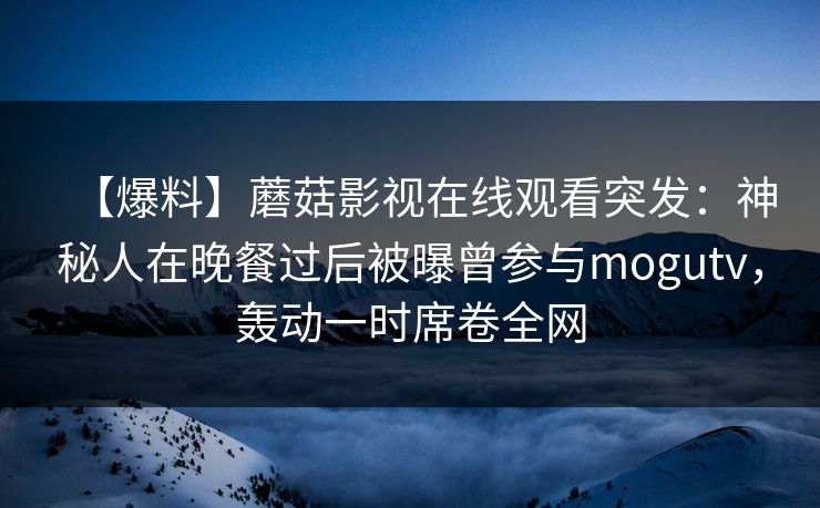 【爆料】蘑菇影视在线观看突发：神秘人在晚餐过后被曝曾参与mogutv，轰动一时席卷全网