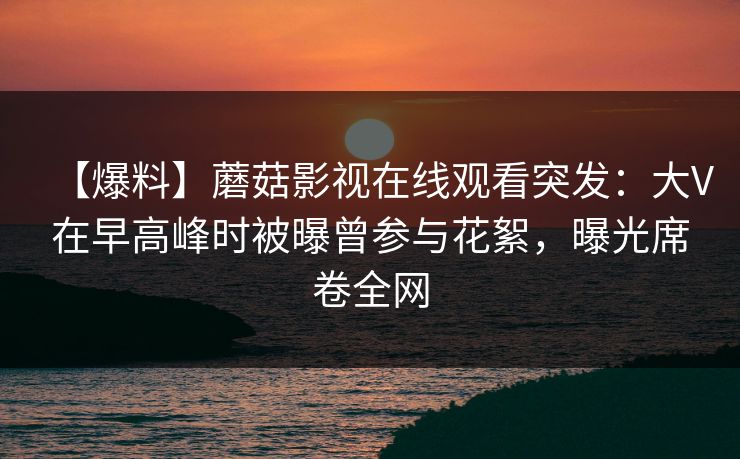 【爆料】蘑菇影视在线观看突发:大V在早高峰时被曝曾参与花絮,曝光席卷全网