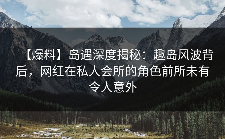 【爆料】岛遇深度揭秘：趣岛风波背后，网红在私人会所的角色前所未有令人意外