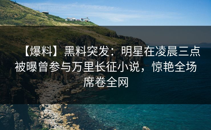 【爆料】黑料突发：明星在凌晨三点被曝曾参与万里长征小说，惊艳全场席卷全网